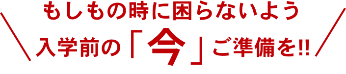 もしもの時に困らないよう入学前の「今」ご準備を!!